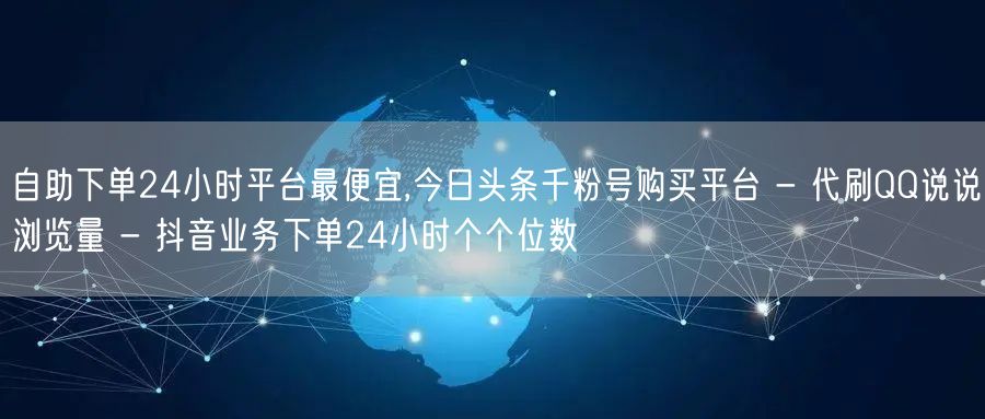 自助下单24小时平台最便宜,今日头条千粉号购买平台 - 代刷QQ说说浏览量 - 