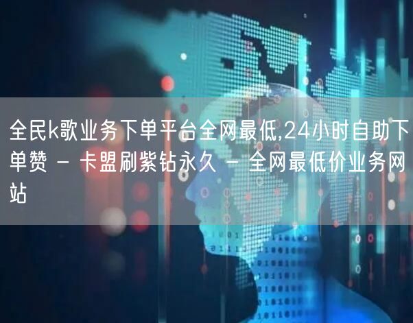 全民k歌业务下单平台全网最低,24小时自助下单赞 - 卡盟刷紫钻永久 - 全网最