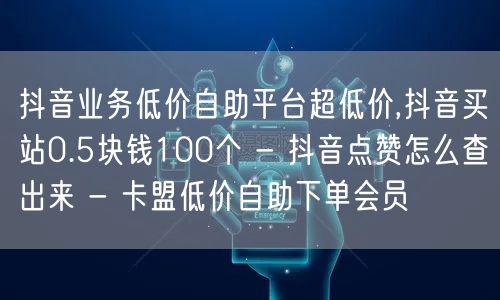 抖音业务低价自助平台超低价,抖音买站0.5块钱100个 - 抖音点赞怎么查出来 