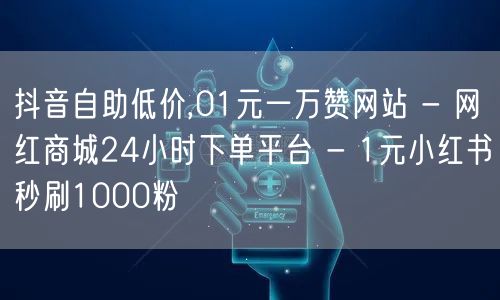 抖音自助低价,01元一万赞网站 - 网红商城24小时下单平台 - 1元小红书秒刷