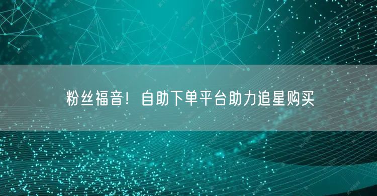 粉丝福音！自助下单平台助力追星购买