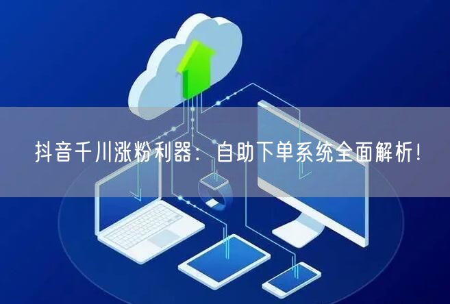 抖音千川涨粉利器：自助下单系统全面解析！