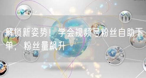 解锁新姿势！学会视频号粉丝自助下单，粉丝量飙升