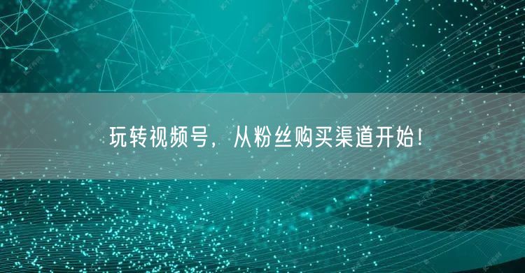 玩转视频号，从粉丝购买渠道开始！