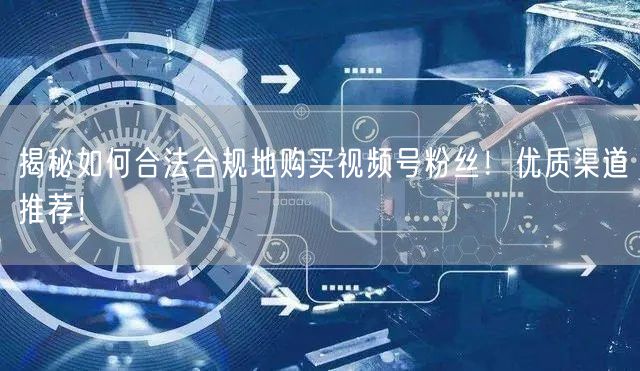 揭秘如何合法合规地购买视频号粉丝！优质渠道推荐！