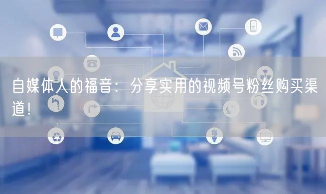 自媒体人的福音：分享实用的视频号粉丝购买渠道！