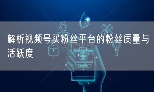 解析视频号买粉丝平台的粉丝质量与活跃度