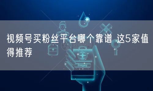 视频号买粉丝平台哪个靠谱 这5家值得推荐