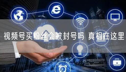 视频号买粉丝会被封号吗 真相在这里