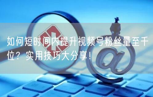 如何短时间内提升视频号粉丝量至千位？实用技巧大分享！