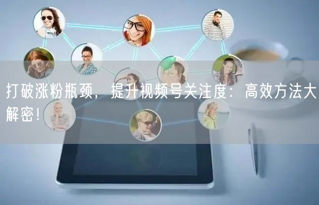 打破涨粉瓶颈，提升视频号关注度：高效方法大解密！