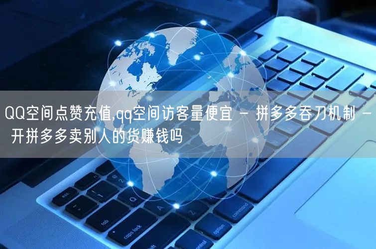 QQ空间点赞充值,qq空间访客量便宜 - 拼多多吞刀机制 - 开拼多多卖别人的货