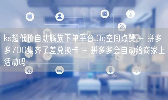 ks超低价自助腾族下单平台,Qq空间点赞 - 拼多多700集齐了差兑换卡 - 拼