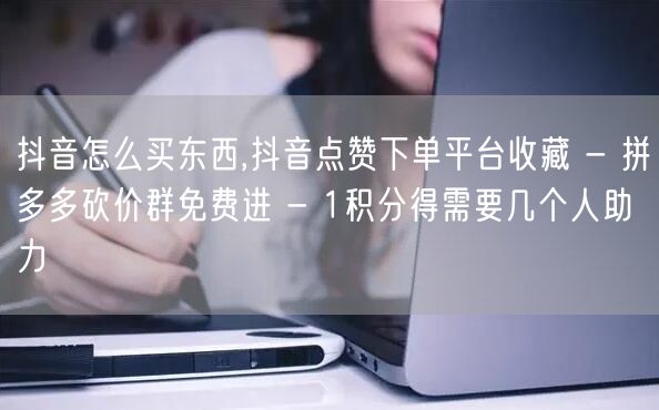 抖音怎么买东西,抖音点赞下单平台收藏 - 拼多多砍价群免费进 - 1积分得需要几