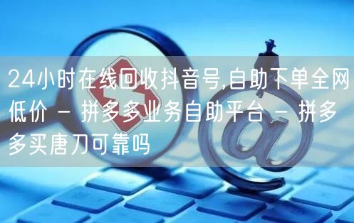 24小时在线回收抖音号,自助下单全网低价 - 拼多多业务自助平台 - 拼多多买唐