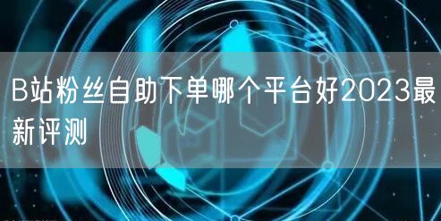 B站粉丝自助下单哪个平台好2023最新评测