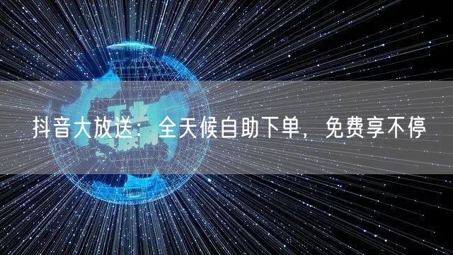 抖音大放送：全天候自助下单，免费享不停