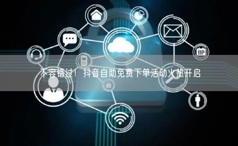 不容错过！抖音自助免费下单活动火热开启