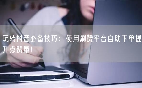 玩转抖音必备技巧：使用刷赞平台自助下单提升点赞量！