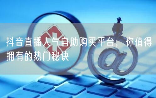 抖音直播人气自助购买平台，你值得拥有的热门秘诀