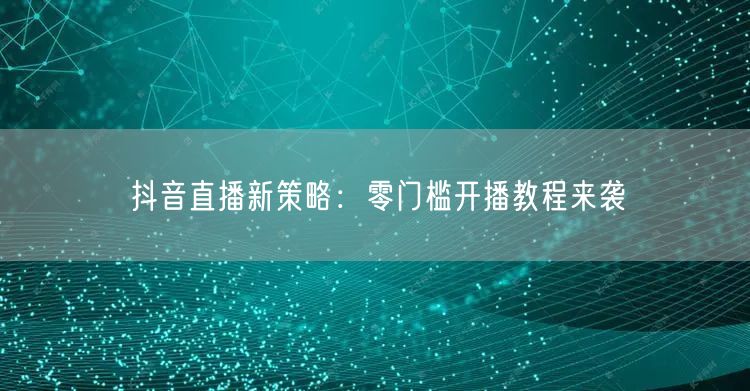 抖音直播新策略：零门槛开播教程来袭
