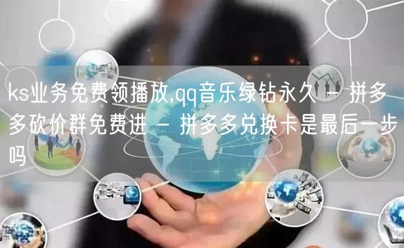 ks业务免费领播放,qq音乐绿钻永久 - 拼多多砍价群免费进 - 拼多多兑换卡是