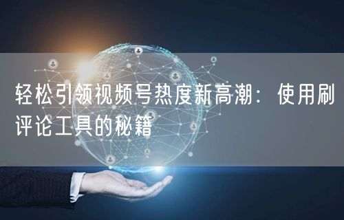 轻松引领视频号热度新高潮：使用刷评论工具的秘籍