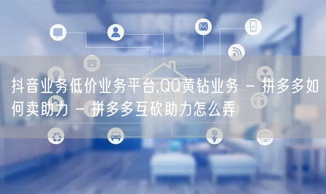 抖音业务低价业务平台,QQ黄钻业务 - 拼多多如何卖助力 - 拼多多互砍助力怎么