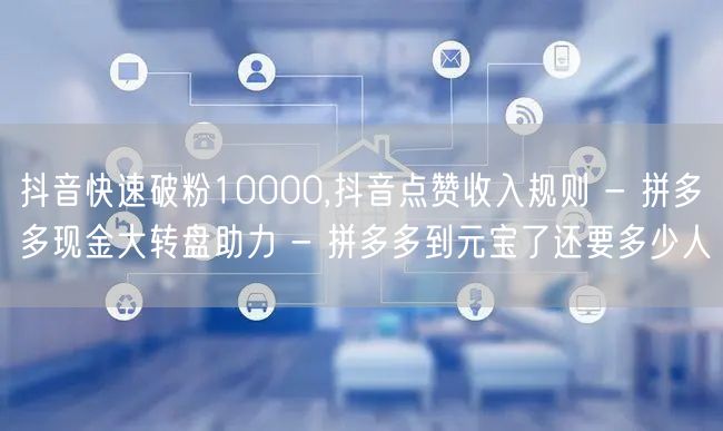 抖音快速破粉10000,抖音点赞收入规则 - 拼多多现金大转盘助力 - 拼多多到