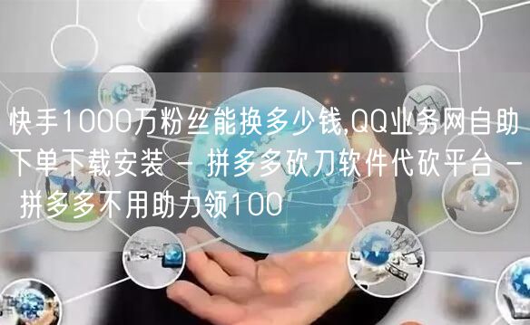 快手1000万粉丝能换多少钱,QQ业务网自助下单下载安装 - 拼多多砍刀软件代砍
