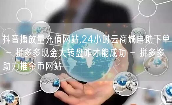抖音播放量充值网站,24小时云商城自助下单 - 拼多多现金大转盘咋才能成功 - 