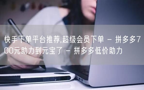 快手下单平台推荐,超级会员下单 - 拼多多700元助力到元宝了 - 拼多多低价助
