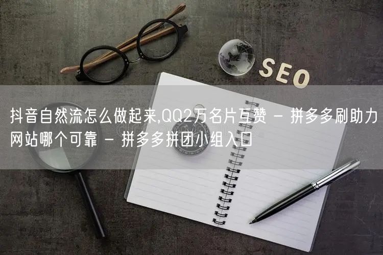 抖音自然流怎么做起来,QQ2万名片互赞 - 拼多多刷助力网站哪个可靠 - 拼多多